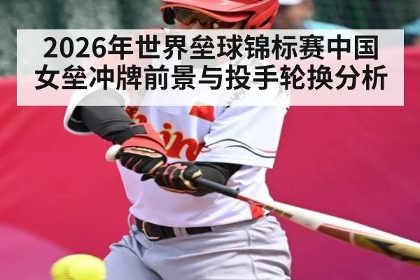 2026年世界垒球锦标赛中国女垒冲牌前景与投手轮换分析